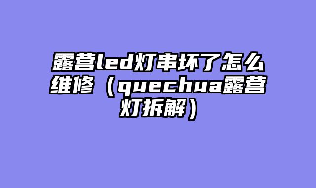 露营led灯串坏了怎么维修（quechua露营灯拆解）