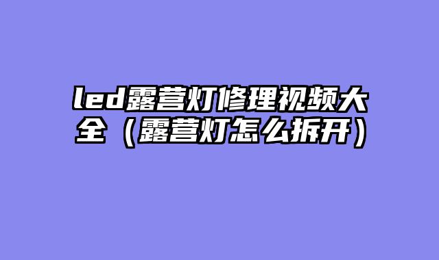 led露营灯修理视频大全（露营灯怎么拆开）