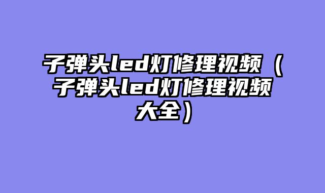 子弹头led灯修理视频（子弹头led灯修理视频大全）