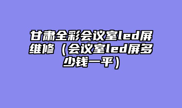 甘肃全彩会议室led屏维修（会议室led屏多少钱一平）