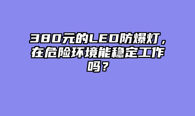 380元的LED防爆灯，在危险环境能稳定工作吗？
