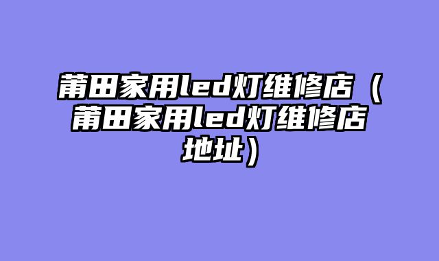 莆田家用led灯维修店（莆田家用led灯维修店地址）