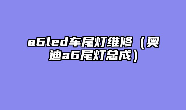 a6led车尾灯维修（奥迪a6尾灯总成）
