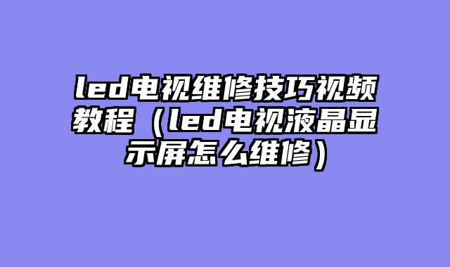 led电视维修技巧视频教程（led电视液晶显示屏怎么维修）