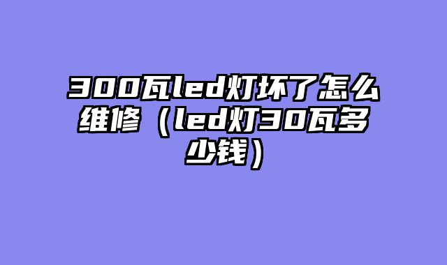 300瓦led灯坏了怎么维修（led灯30瓦多少钱）