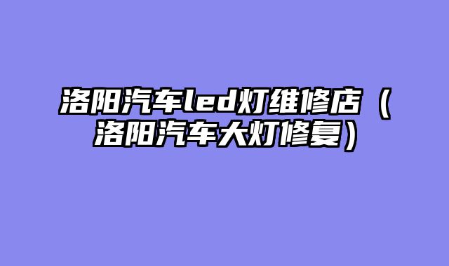 洛阳汽车led灯维修店（洛阳汽车大灯修复）