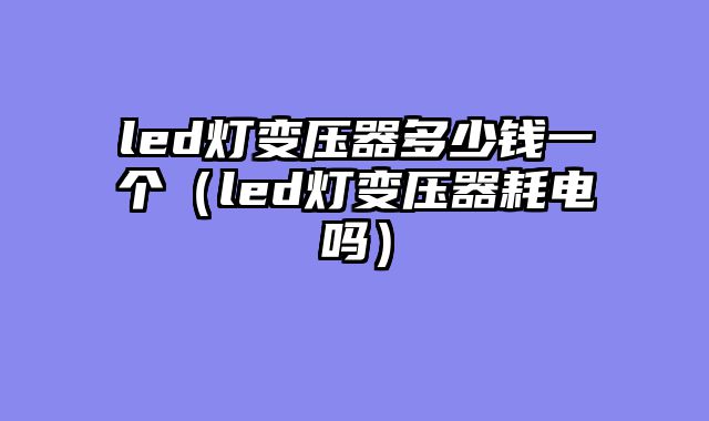 led灯变压器多少钱一个（led灯变压器耗电吗）
