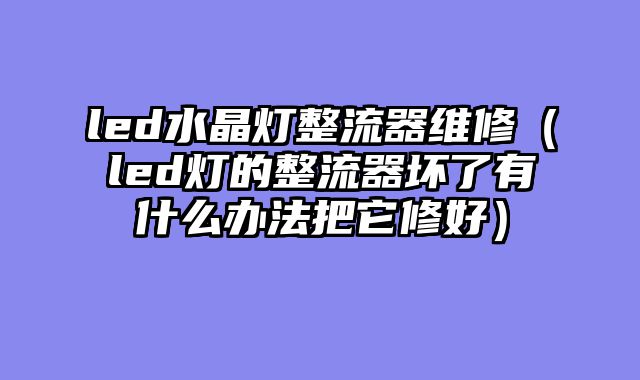 led水晶灯整流器维修（led灯的整流器坏了有什么办法把它修好）