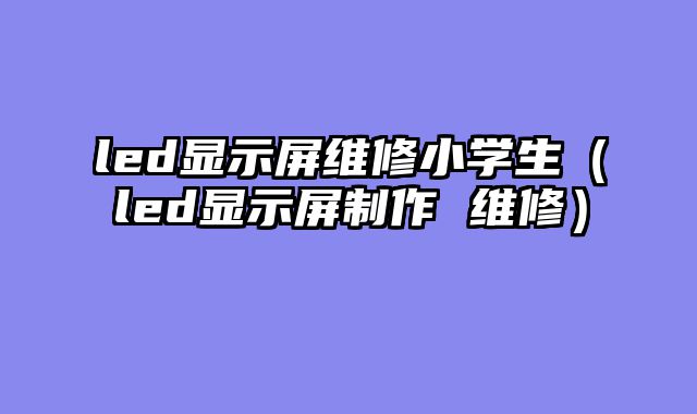 led显示屏维修小学生（led显示屏制作 维修）