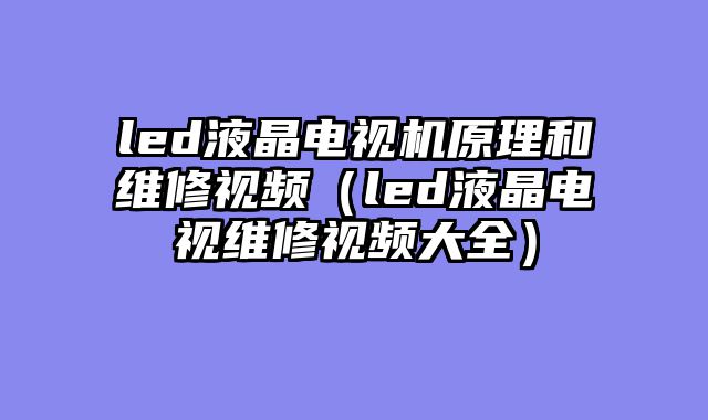 led液晶电视机原理和维修视频（led液晶电视维修视频大全）