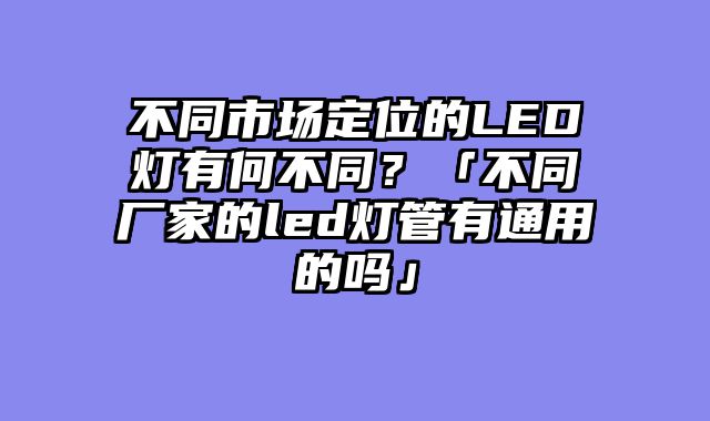 不同市场定位的LED灯有何不同？「不同厂家的led灯管有通用的吗」