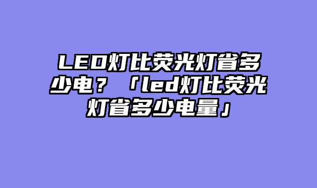 LED灯比荧光灯省多少电？「led灯比荧光灯省多少电量」