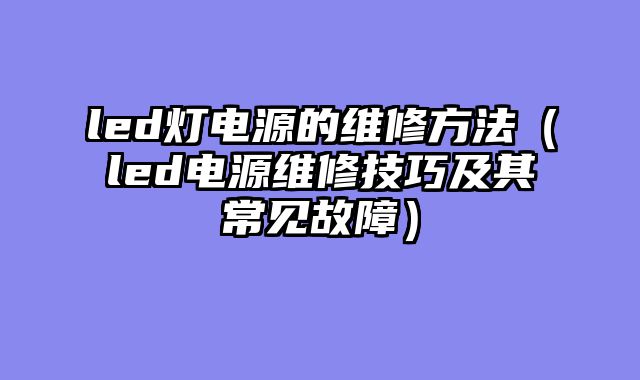 led灯电源的维修方法（led电源维修技巧及其常见故障）