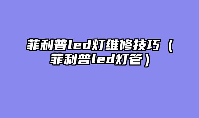 菲利普led灯维修技巧（菲利普led灯管）