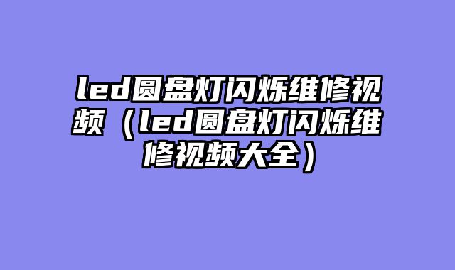 led圆盘灯闪烁维修视频（led圆盘灯闪烁维修视频大全）