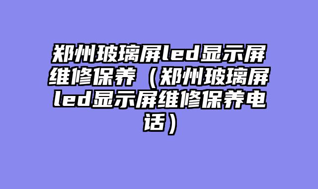 郑州玻璃屏led显示屏维修保养（郑州玻璃屏led显示屏维修保养电话）
