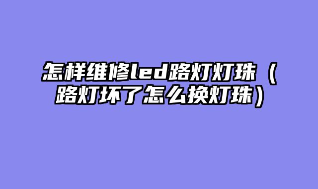 怎样维修led路灯灯珠（路灯坏了怎么换灯珠）