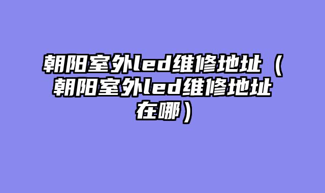 朝阳室外led维修地址（朝阳室外led维修地址在哪）