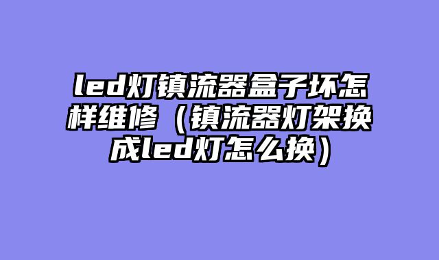 led灯镇流器盒子坏怎样维修（镇流器灯架换成led灯怎么换）
