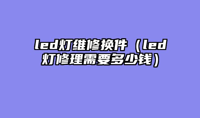 led灯维修换件（led灯修理需要多少钱）