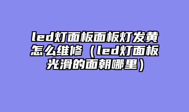 led灯面板面板灯发黄怎么维修（led灯面板光滑的面朝哪里）