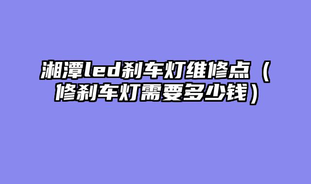 湘潭led刹车灯维修点（修刹车灯需要多少钱）