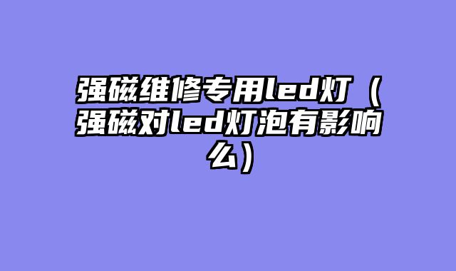 强磁维修专用led灯（强磁对led灯泡有影响么）