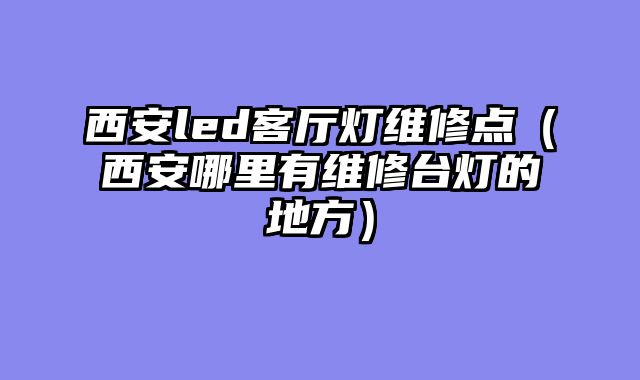 西安led客厅灯维修点（西安哪里有维修台灯的地方）