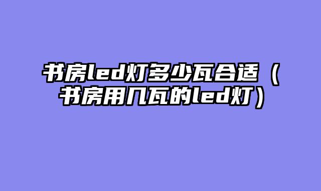 书房led灯多少瓦合适（书房用几瓦的led灯）