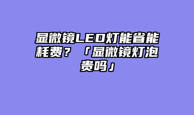 显微镜LED灯能省能耗费？「显微镜灯泡贵吗」