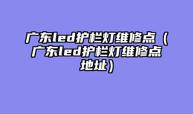 广东led护栏灯维修点（广东led护栏灯维修点地址）