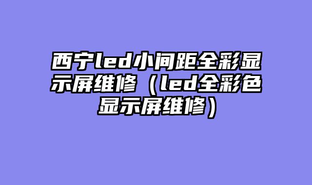 西宁led小间距全彩显示屏维修（led全彩色显示屏维修）
