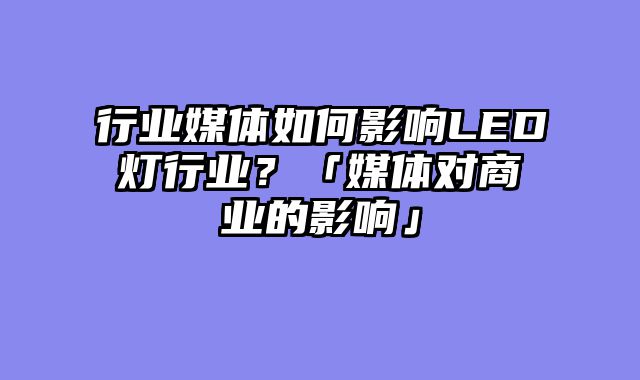 行业媒体如何影响LED灯行业？「媒体对商业的影响」