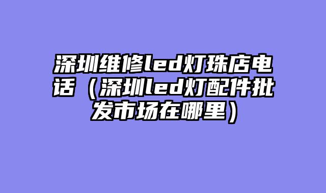 深圳维修led灯珠店电话（深圳led灯配件批发市场在哪里）