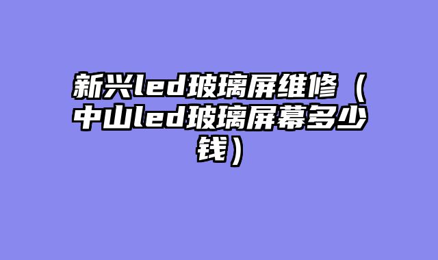 新兴led玻璃屏维修（中山led玻璃屏幕多少钱）