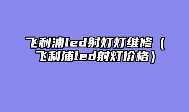 飞利浦led射灯灯维修（飞利浦led射灯价格）