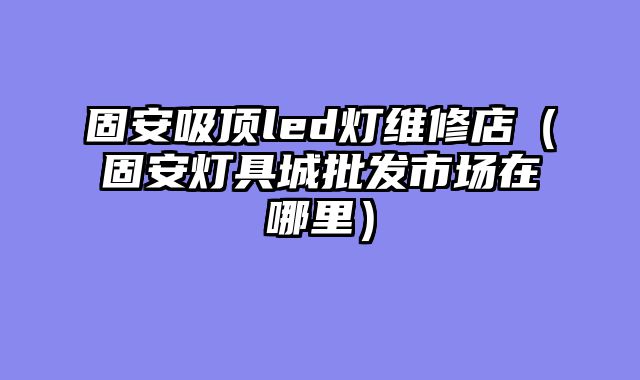 固安吸顶led灯维修店（固安灯具城批发市场在哪里）