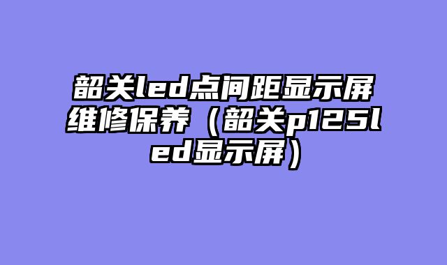 韶关led点间距显示屏维修保养（韶关p125led显示屏）