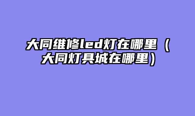 大同维修led灯在哪里（大同灯具城在哪里）