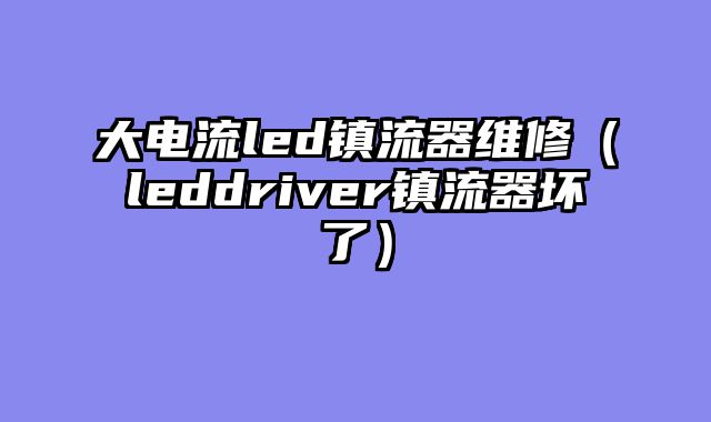 大电流led镇流器维修（leddriver镇流器坏了）