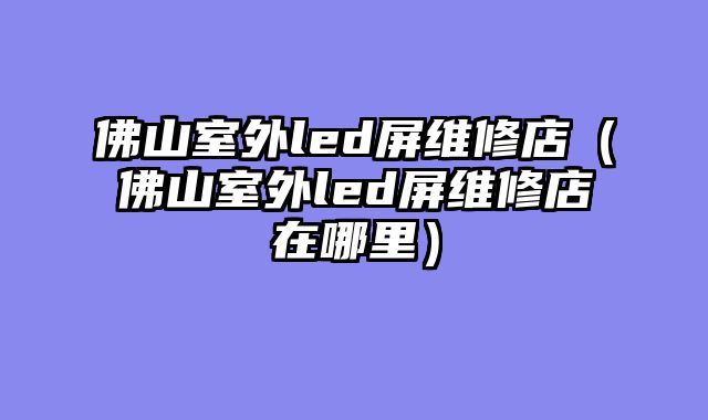 佛山室外led屏维修店（佛山室外led屏维修店在哪里）