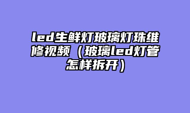 led生鲜灯玻璃灯珠维修视频（玻璃led灯管怎样拆开）