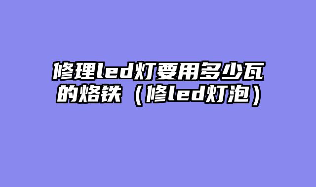 修理led灯要用多少瓦的烙铁（修led灯泡）