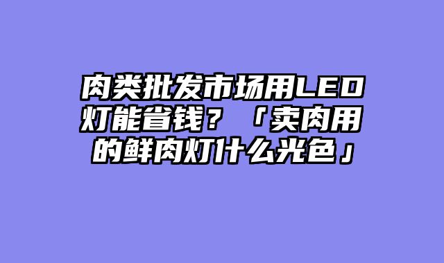 肉类批发市场用LED灯能省钱？「卖肉用的鲜肉灯什么光色」