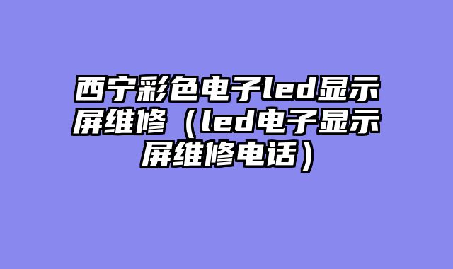 西宁彩色电子led显示屏维修（led电子显示屏维修电话）