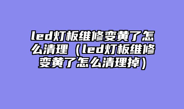 led灯板维修变黄了怎么清理（led灯板维修变黄了怎么清理掉）