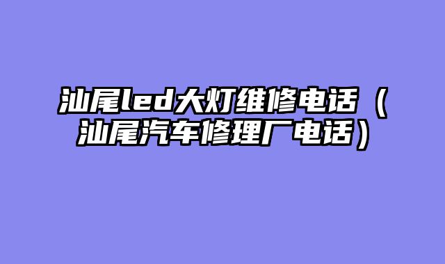 汕尾led大灯维修电话（汕尾汽车修理厂电话）