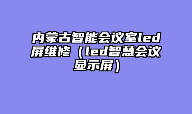 内蒙古智能会议室led屏维修（led智慧会议显示屏）