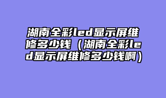 湖南全彩led显示屏维修多少钱（湖南全彩led显示屏维修多少钱啊）