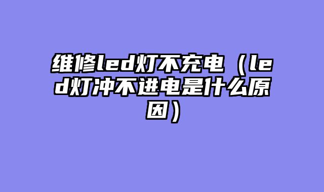 维修led灯不充电（led灯冲不进电是什么原因）